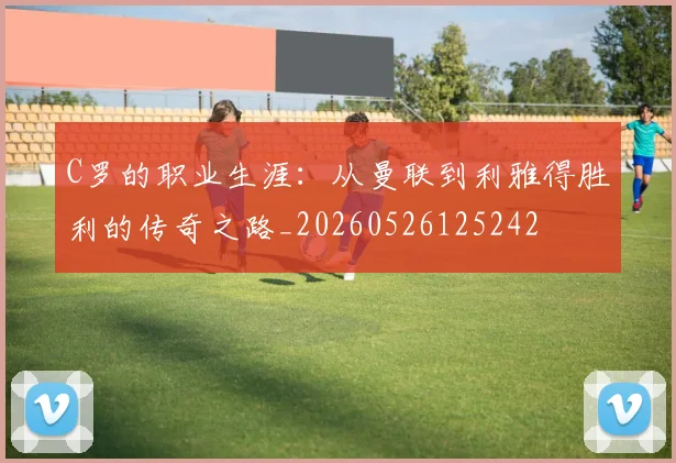 C罗的职业生涯：从曼联到利雅得胜利的传奇之路_20260526125242