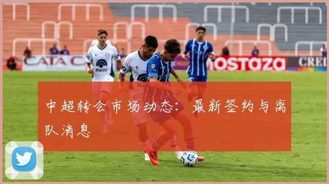 中超转会市场动态：最新签约与离队消息