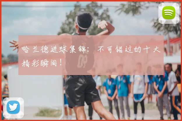 哈兰德进球集锦:不可错过的十大精彩瞬间!