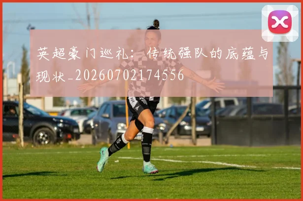 英超豪门巡礼：传统强队的底蕴与现状_20260702174556