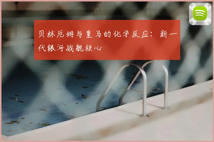 贝林厄姆与皇马的化学反应：新一代银河战舰核心