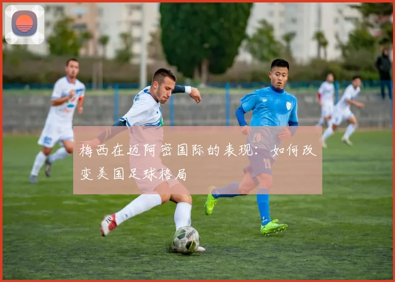 梅西在迈阿密国际的表现:如何改变美国足球格局