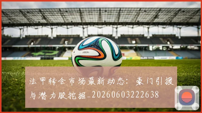 法甲转会市场最新动态：豪门引援与潜力股挖掘_20260603222638