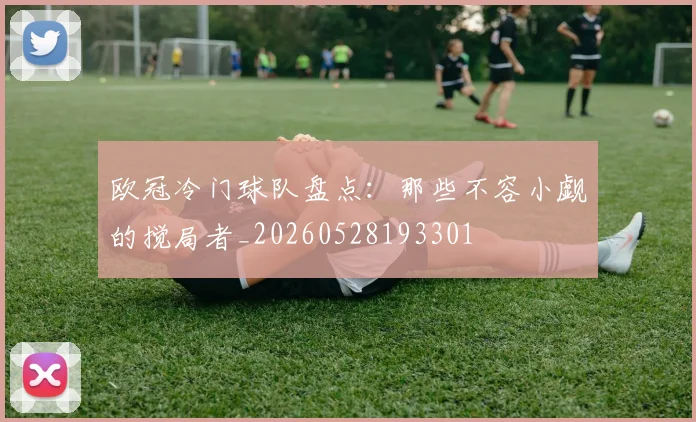 欧冠冷门球队盘点:那些不容小觑的搅局者_20260528193301
