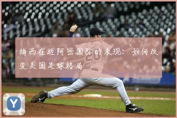 梅西在迈阿密国际的表现：如何改变美国足球格局