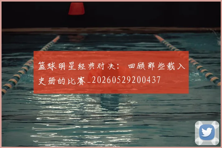 篮球明星经典对决：回顾那些载入史册的比赛_20260529200437