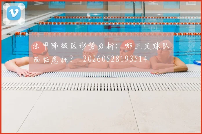 法甲降级区形势分析：哪三支球队面临危机？_20260528193514