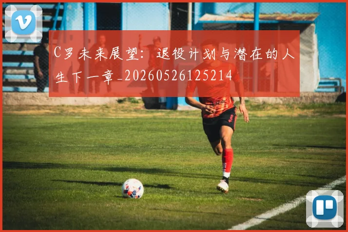C罗未来展望:退役计划与潜在的人生下一章_20260526125214