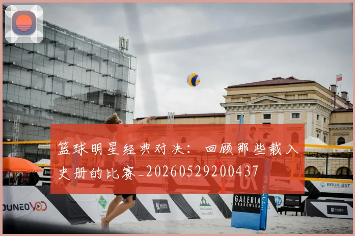 篮球明星经典对决:回顾那些载入史册的比赛_20260529200437