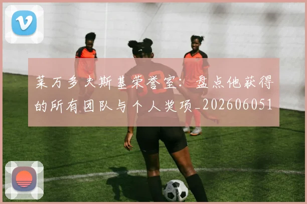 莱万多夫斯基荣誉室：盘点他获得的所有团队与个人奖项_20260605171412_20260703181809