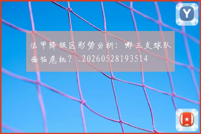 法甲降级区形势分析:哪三支球队面临危机?_20260528193514