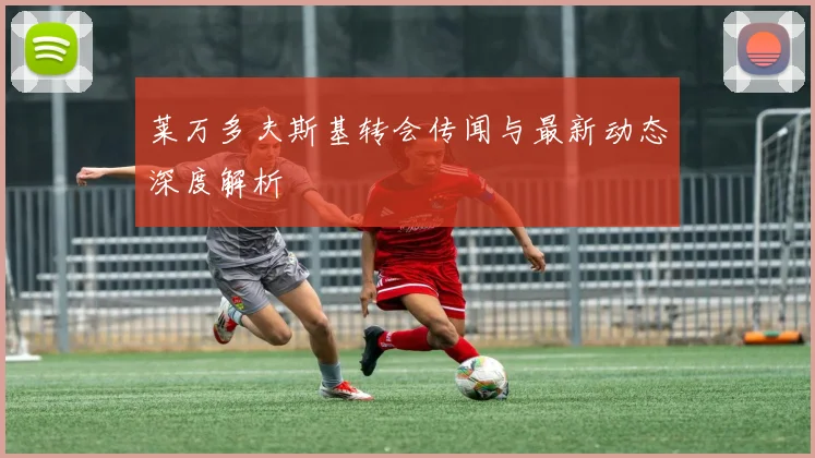 莱万多夫斯基转会传闻与最新动态深度解析